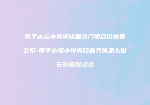 南平市缩小鼻翼修复热门项目价格表公布-南平市缩小鼻翼修复具体怎么做它价格是多少