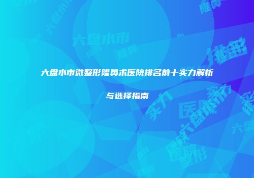 六盘水市微整形隆鼻术医院排名前十实力解析与选择指南