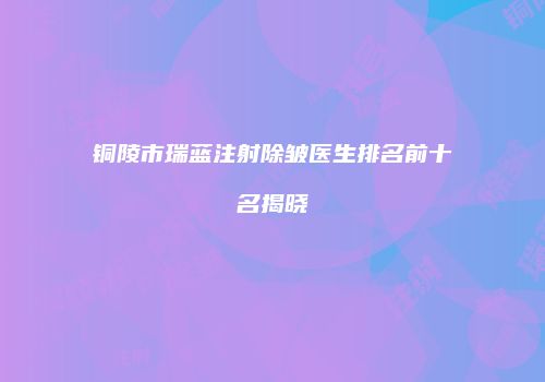 铜陵市瑞蓝注射除皱医生排名前十名揭晓
