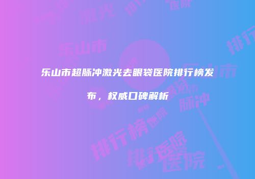 乐山市超脉冲激光去眼袋医院排行榜发布，权威口碑解析