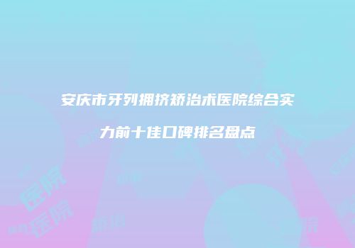 安庆市牙列拥挤矫治术医院综合实力前十佳口碑排名盘点