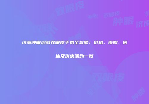 济南肿眼泡割双眼皮手术全攻略：价格、医院、医生及优惠活动一览