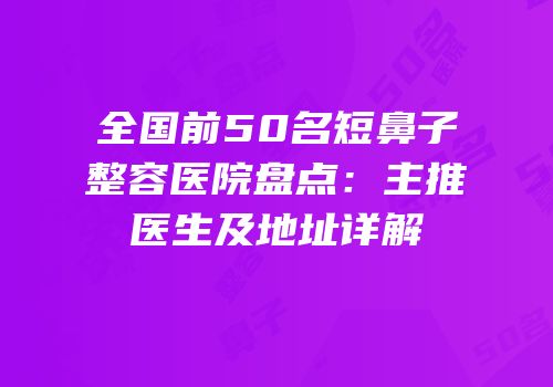 全国前50名短鼻子整容医院盘点：主推医生及地址详解
