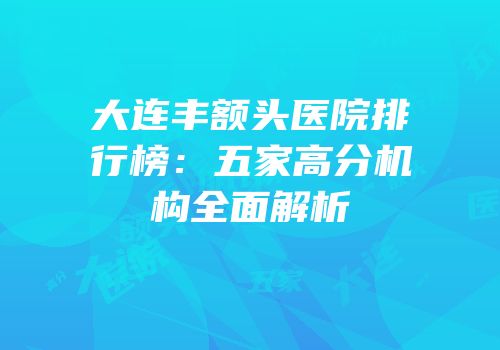 大连丰额头医院排行榜：五家高分机构全面解析