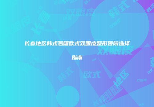 长春地区韩式翘睫欧式双眼皮整形医院选择指南