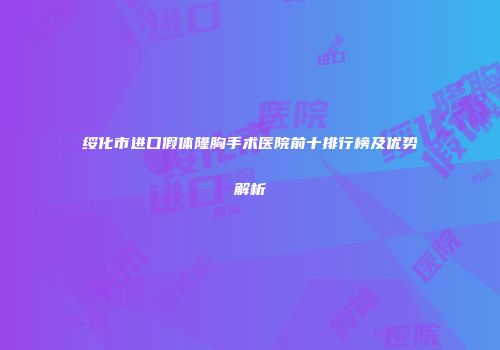 绥化市进口假体隆胸手术医院前十排行榜及优势解析