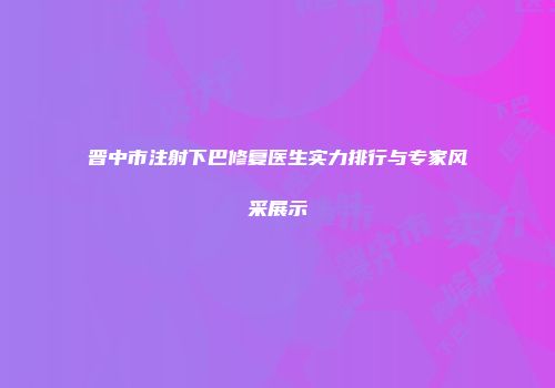 晋中市注射下巴修复医生实力排行与专家风采展示