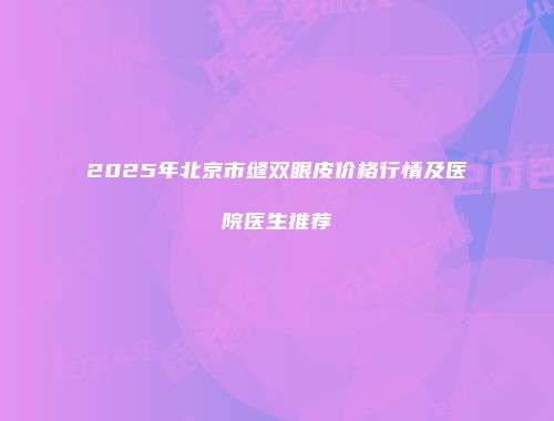 2025年北京市缝双眼皮价格行情及医院医生推荐