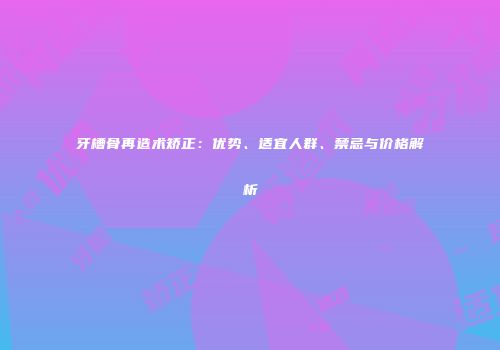 牙槽骨再造术矫正：优势、适宜人群、禁忌与价格解析