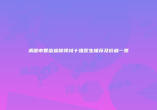 承德市智齿拔除领域十强医生推荐及价格一览