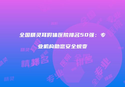 全国精灵耳假体医院排名50强：专业机构助您安全蜕变