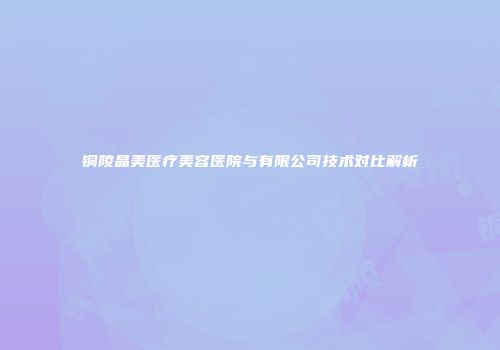 铜陵晶美医疗美容医院与有限公司技术对比解析
