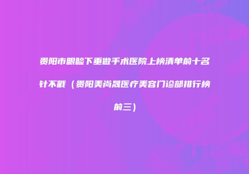 贵阳市眼睑下垂做手术医院上榜清单前十名针不戳（贵阳美尚晟医疗美容门诊部排行榜前三）
