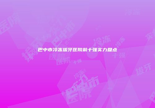 巴中市冷冻拔牙医院前十强实力盘点