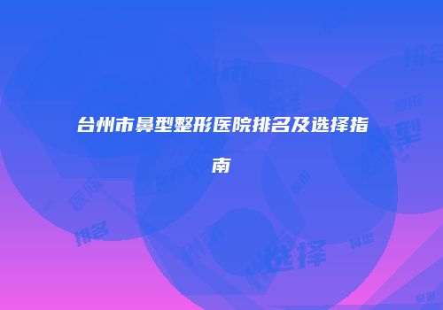 台州市鼻型整形医院排名及选择指南