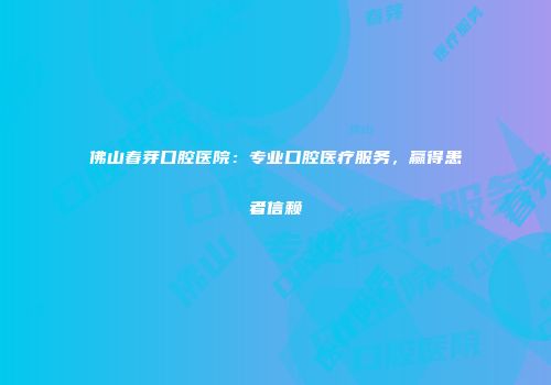 佛山春芽口腔医院：专业口腔医疗服务，赢得患者信赖