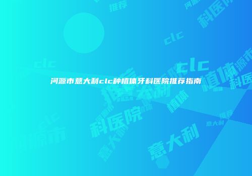 河源市意大利clc种植体牙科医院推荐指南