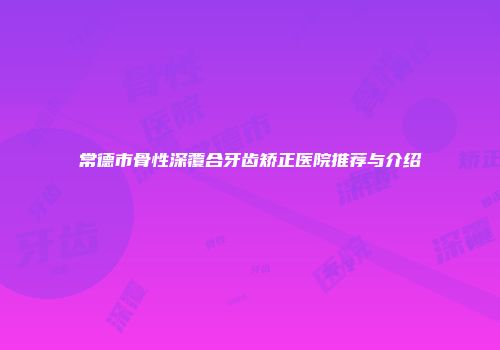 常德市骨性深覆合牙齿矫正医院推荐与介绍