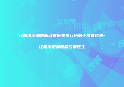 辽阳市面部吸脂改善医生排行榜前十位看过来-辽阳市面部吸脂改善医生