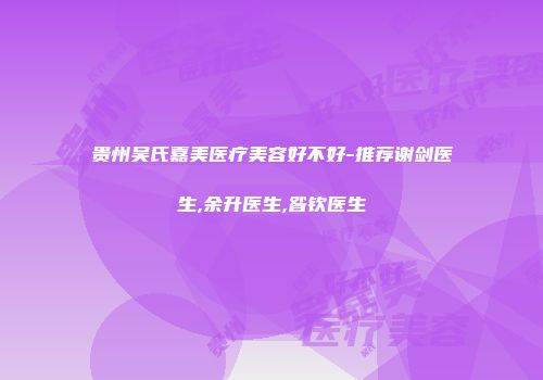 贵州吴氏嘉美医疗美容好不好-推荐谢剑医生,余升医生,昝钦医生
