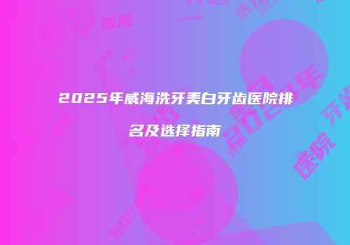 2025年威海洗牙美白牙齿医院排名及选择指南