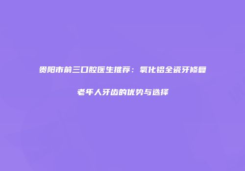 贵阳市前三口腔医生推荐：氧化铝全瓷牙修复老年人牙齿的优势与选择