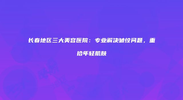 长春地区三大美容医院：专业解决皱纹问题，重拾年轻肌肤