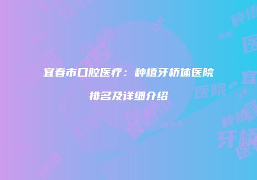 宜春市口腔医疗：种植牙桥体医院排名及详细介绍