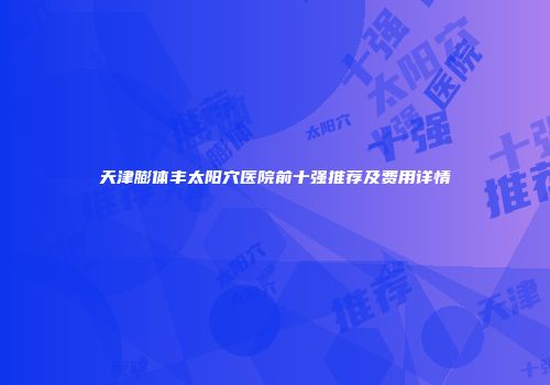 天津膨体丰太阳穴医院前十强推荐及费用详情