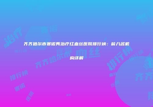 齐齐哈尔市赛诺秀治疗红血丝医院排行榜：前八名机构详解