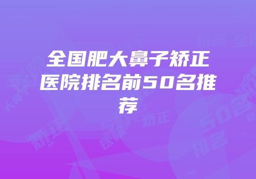 全国肥大鼻子矫正医院排名前50名推荐