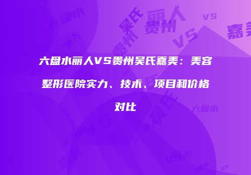 六盘水丽人VS贵州吴氏嘉美：美容整形医院实力、技术、项目和价格对比