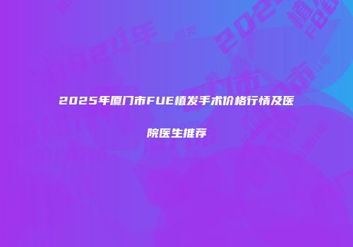 2025年厦门市FUE植发手术价格行情及医院医生推荐
