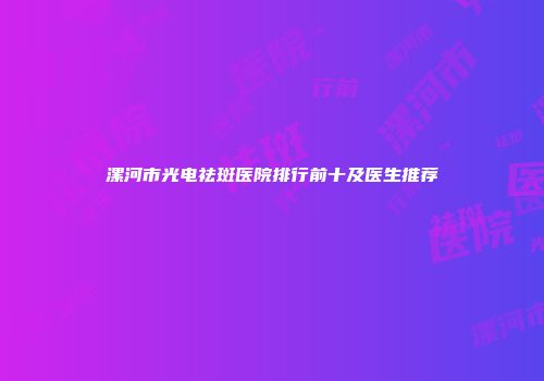 漯河市光电祛斑医院排行前十及医生推荐