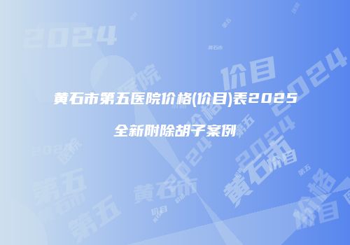 黄石市第五医院价格(价目)表2025全新附除胡子案例