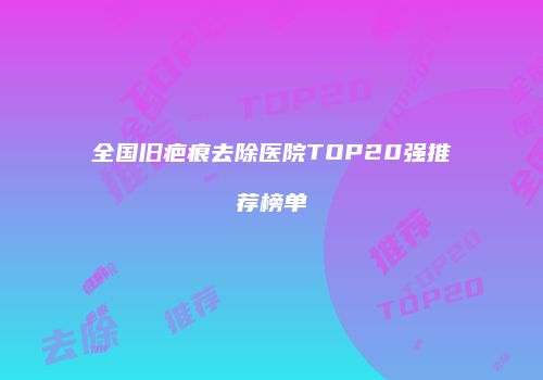 全国旧疤痕去除医院TOP20强推荐榜单
