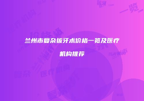 兰州市复杂拔牙术价格一览及医疗机构推荐