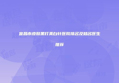 宜昌市皮肤黑打美白针医院排名及知名医生推荐