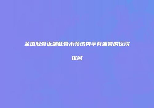 全国胫骨近端截骨术领域内享有盛誉的医院排名