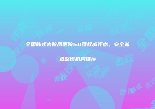 全国韩式去咬肌医院50强权威评点，安全首选整形机构推荐