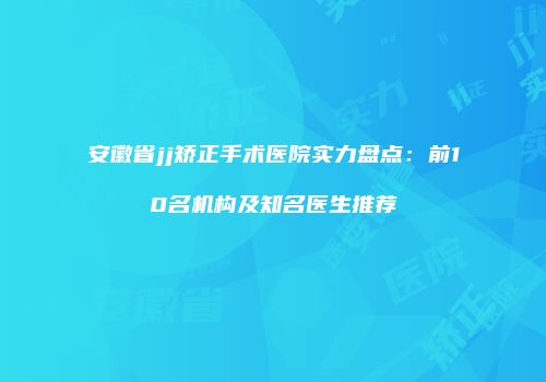 安徽省jj矫正手术医院实力盘点：前10名机构及知名医生推荐
