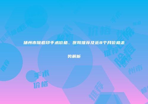 扬州市除痘印手术价格、医院推荐及近8个月价格走势解析