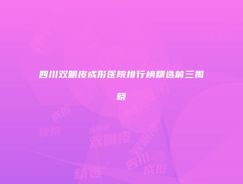 四川双眼皮成形医院排行榜精选前三揭晓