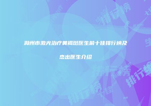滁州市激光治疗黄褐斑医生前十佳排行榜及杰出医生介绍