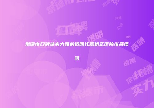 常德市口碑佳实力强的透明托槽矫正医院排名揭晓