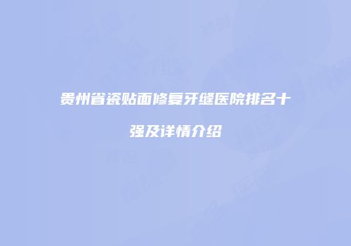 贵州省瓷贴面修复牙缝医院排名十强及详情介绍