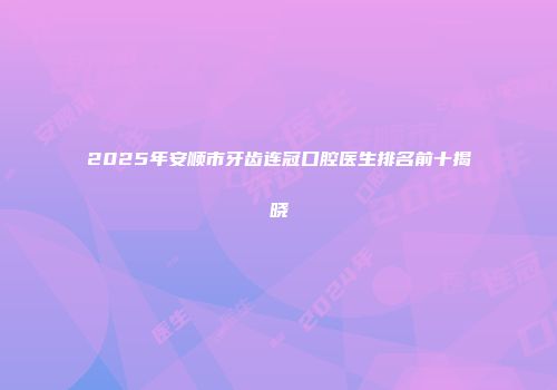 2025年安顺市牙齿连冠口腔医生排名前十揭晓