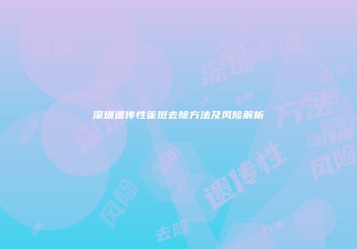 深圳遗传性雀斑去除方法及风险解析