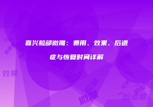 嘉兴脸部微雕：费用、效果、后遗症与恢复时间详解