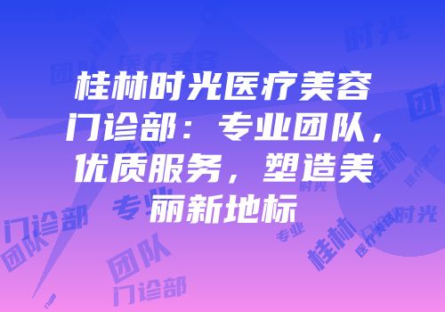 桂林时光医疗美容门诊部：专业团队，优质服务，塑造美丽新地标